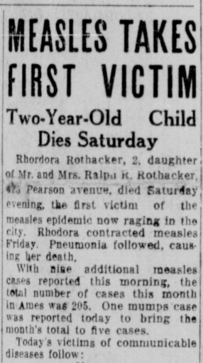 Rhodora Rothacker, 2, daughter of Mr. and Mrs. Ralph R. Rothacker, ??? Pearson ave, died Saturday evening the first victim of the measles epidemic now raging in the city. Rhodora contracted measles Friday. Pneumonia followed, causing her death. With nine additional measles cases reported this morning, the total number of cases this month in Ames was 205. One mumps case was reported today to bring the month's total to five cases. Today's victims of communicable diseases follows: